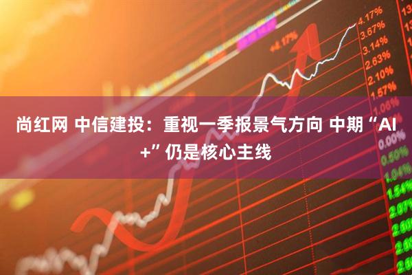 尚红网 中信建投：重视一季报景气方向 中期“AI+”仍是核心主线