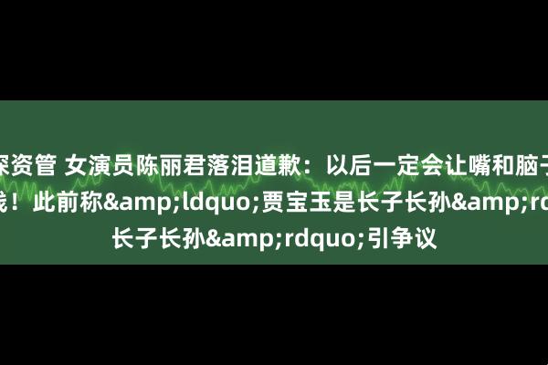 深资管 女演员陈丽君落泪道歉：以后一定会让嘴和脑子站在同一战线！此前称&ldquo;贾宝玉是长子长孙&rdquo;引争议