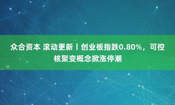 众合资本 滚动更新丨创业板指跌0.80%，可控核聚变概念掀涨停潮