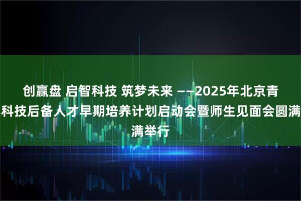 创赢盘 启智科技 筑梦未来 ——2025年北京青少年科技后备人才早期培养计划启动会暨师生见面会圆满举行