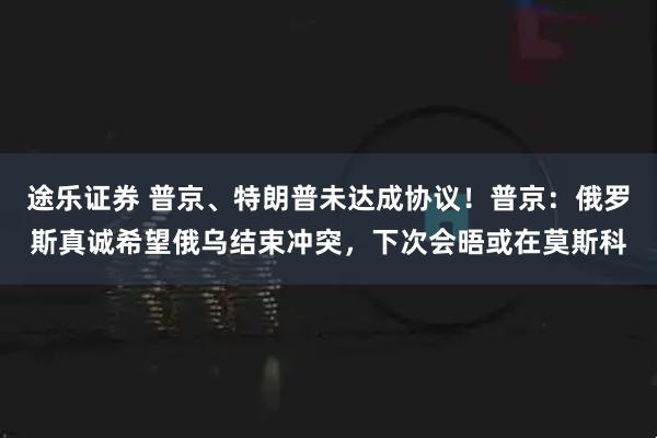 途乐证券 普京、特朗普未达成协议！普京：俄罗斯真诚希望俄乌结束冲突，下次会晤或在莫斯科