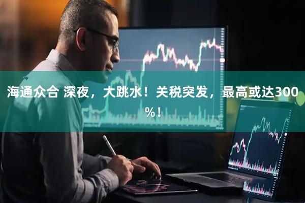 海通众合 深夜，大跳水！关税突发，最高或达300%！