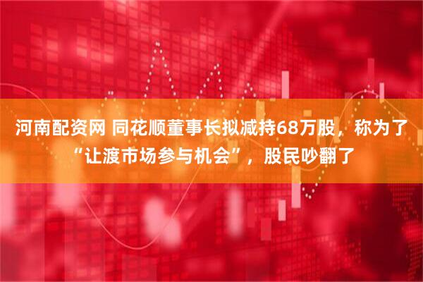 河南配资网 同花顺董事长拟减持68万股，称为了“让渡市场参与机会”，股民吵翻了