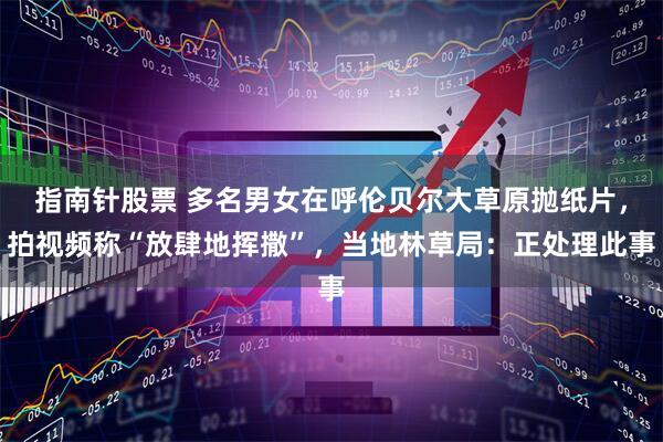 指南针股票 多名男女在呼伦贝尔大草原抛纸片，拍视频称“放肆地挥撒”，当地林草局：正处理此事