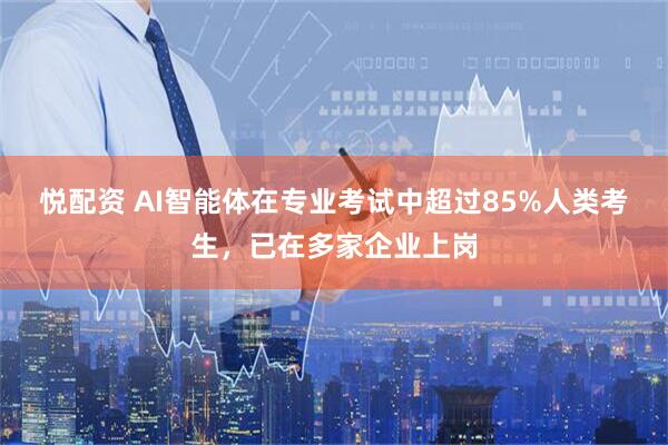 悦配资 AI智能体在专业考试中超过85%人类考生，已在多家企业上岗