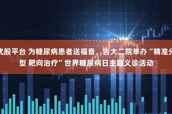 优股平台 为糖尿病患者送福音，吉大二院举办“精准分型 靶向治疗”世界糖尿病日主题义诊活动
