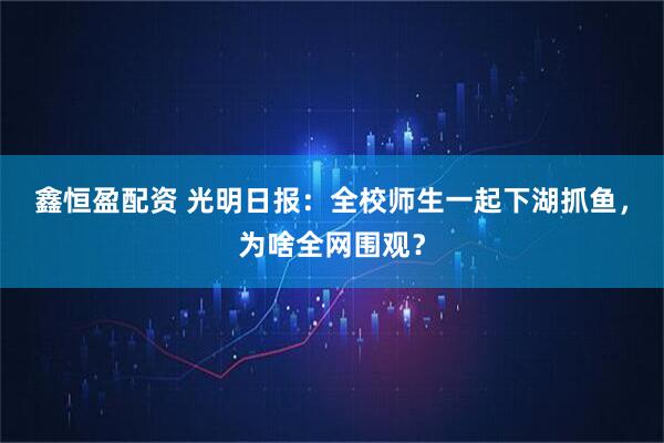 鑫恒盈配资 光明日报：全校师生一起下湖抓鱼，为啥全网围观？