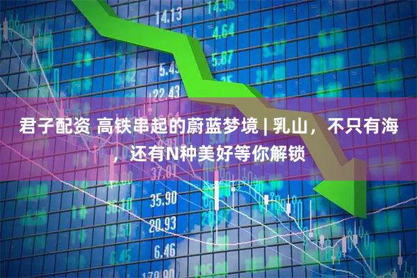 君子配资 高铁串起的蔚蓝梦境 | 乳山，不只有海，还有N种美好等你解锁