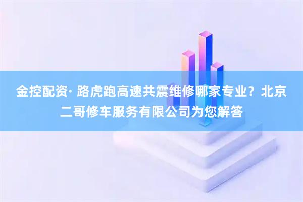 金控配资· 路虎跑高速共震维修哪家专业？北京二哥修车服务有限公司为您解答