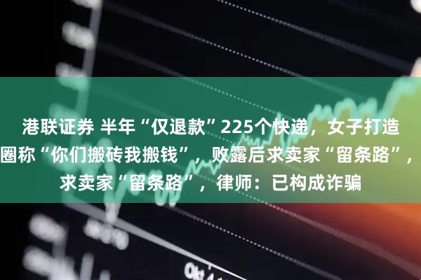 港联证券 半年“仅退款”225个快递，女子打造富婆人设，发朋友圈称“你们搬砖我搬钱”，败露后求卖家“留条路”，律师：已构成诈骗