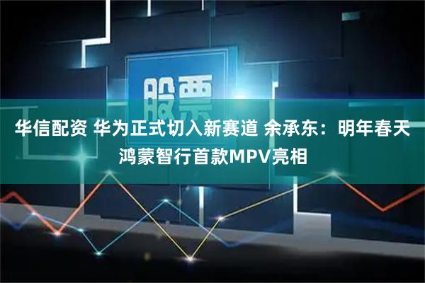 华信配资 华为正式切入新赛道 余承东：明年春天鸿蒙智行首款MPV亮相