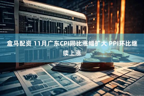 盒马配资 11月广东CPI同比涨幅扩大 PPI环比继续上涨