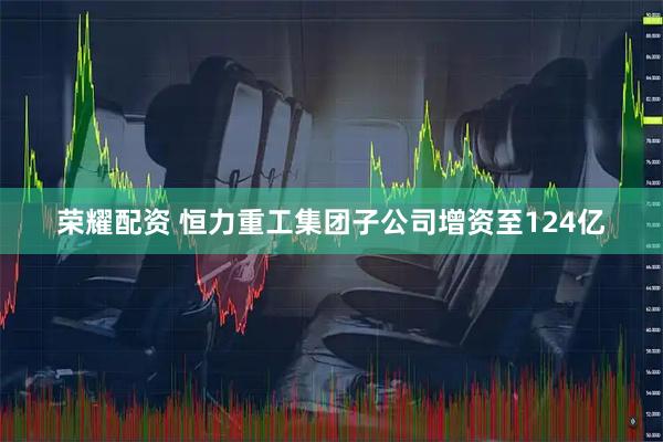 荣耀配资 恒力重工集团子公司增资至124亿