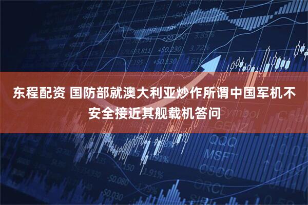 东程配资 国防部就澳大利亚炒作所谓中国军机不安全接近其舰载机答问